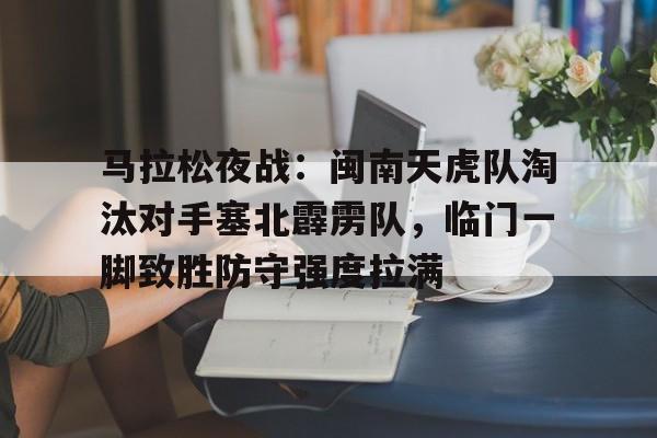 开云体育官网-关于马拉松夜战：闽南天虎队淘汰对手塞北霹雳队，临门一脚致胜防守强度拉满的信息