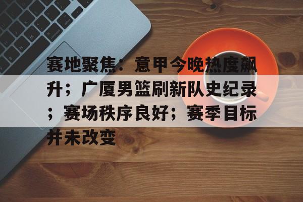 关于赛地聚焦：意甲今晚热度飙升；广厦男篮刷新队史纪录；赛场秩序良好；赛季目标并未改变的信息